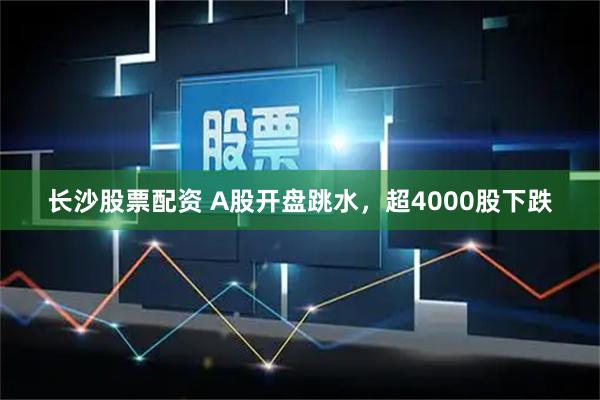 长沙股票配资 A股开盘跳水，超4000股下跌