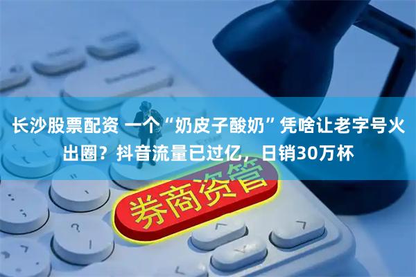 长沙股票配资 一个“奶皮子酸奶”凭啥让老字号火出圈?抖音流量已过亿,日销30万杯