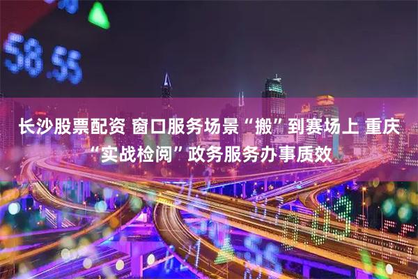 长沙股票配资 窗口服务场景“搬”到赛场上 重庆“实战检阅”政务服务办事质效