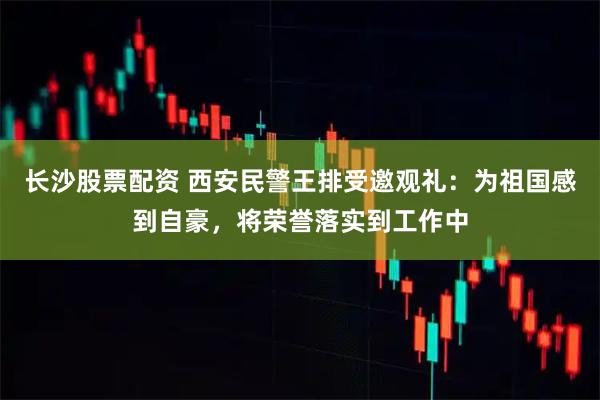 长沙股票配资 西安民警王排受邀观礼:为祖国感到自豪,将荣誉落实到工作中