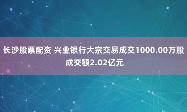 长沙股票配资 兴业银行大宗交易成交1000.00万股 成交额2.02亿元