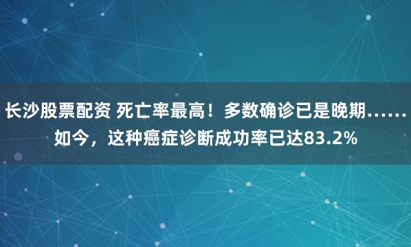 长沙股票配资 死亡率最高!多数确诊已是晚期……如今,这种癌症诊断成功率已达83.2%