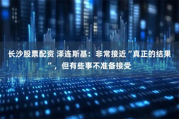 长沙股票配资 泽连斯基：非常接近“真正的结果”，但有些事不准备接受