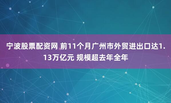 宁波股票配资网 前11个月广州市外贸进出口达1.13万亿元 规模超去年全年