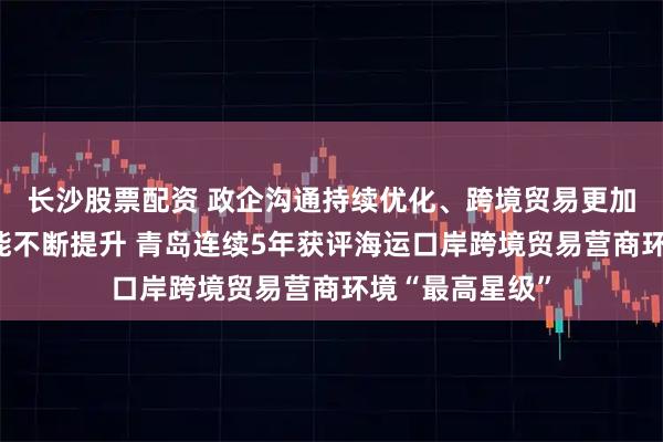 长沙股票配资 政企沟通持续优化、跨境贸易更加便利、口岸效能不断提升 青岛连续5年获评海运口岸跨境贸易营商环境“最高星级”