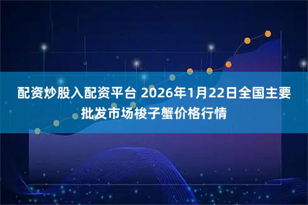 配资炒股入配资平台 2026年1月22日全国主要批发市场梭子蟹价格行情