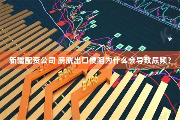 新疆配资公司 膀胱出口梗阻为什么会导致尿频?