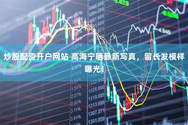 炒股配资开户网站 高海宁晒最新写真,留长发模样曝光!