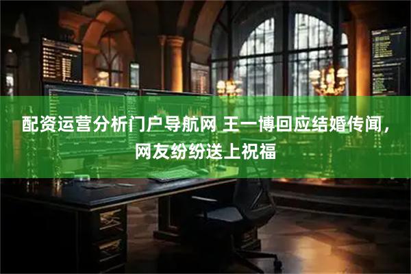 配资运营分析门户导航网 王一博回应结婚传闻，网友纷纷送上祝福