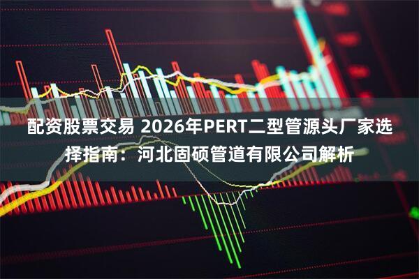 配资股票交易 2026年PERT二型管源头厂家选择指南：河北固硕管道有限公司解析