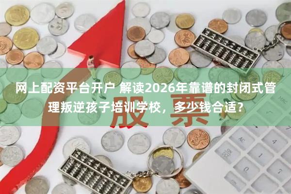 网上配资平台开户 解读2026年靠谱的封闭式管理叛逆孩子培训学校，多少钱合适？
