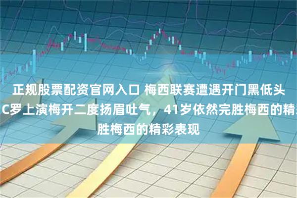 正规股票配资官网入口 梅西联赛遭遇开门黑低头丧气，C罗上演梅开二度扬眉吐气，41岁依然完胜梅西的精彩表现