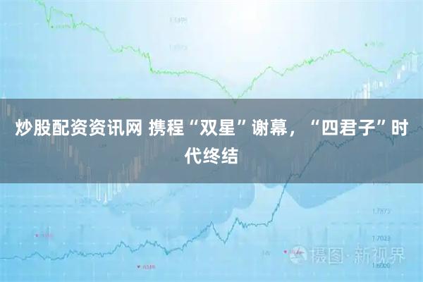 炒股配资资讯网 携程“双星”谢幕,“四君子”时代终结