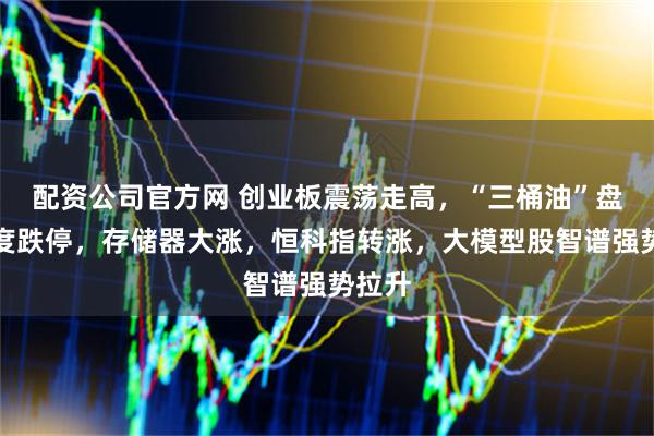 配资公司官方网 创业板震荡走高，“三桶油”盘初一度跌停，存储器大涨，恒科指转涨，大模型股智谱强势拉升
