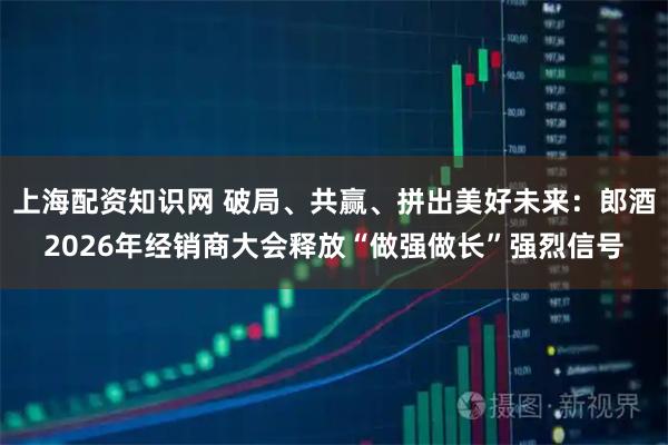 上海配资知识网 破局、共赢、拼出美好未来：郎酒2026年经销商大会释放“做强做长”强烈信号