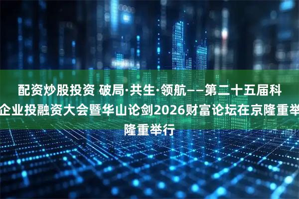 配资炒股投资 破局·共生·领航——第二十五届科创企业投融资大会暨华山论剑2026财富论坛在京隆重举行