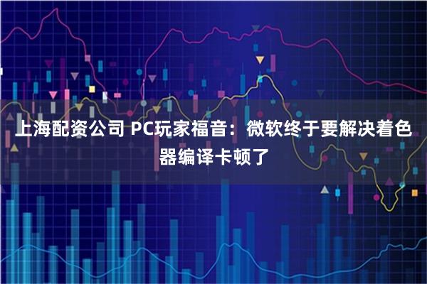上海配资公司 PC玩家福音：微软终于要解决着色器编译卡顿了