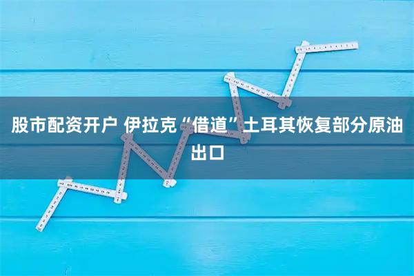 股市配资开户 伊拉克“借道”土耳其恢复部分原油出口