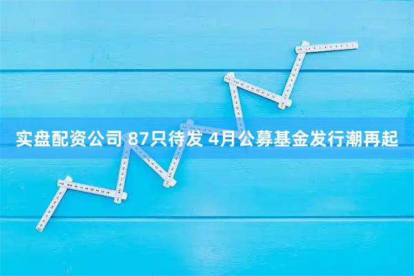 实盘配资公司 87只待发 4月公募基金发行潮再起