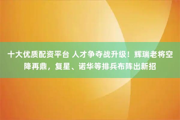 十大优质配资平台 人才争夺战升级!辉瑞老将空降再鼎,复星、诺华等排兵布阵出新招