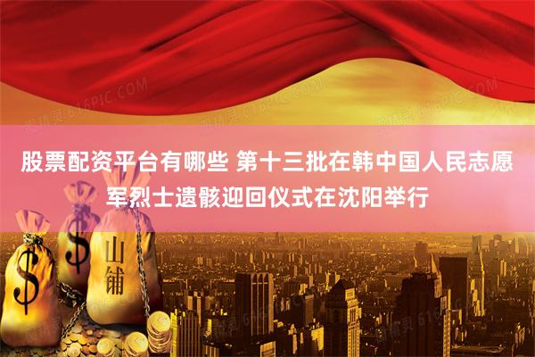 股票配资平台有哪些 第十三批在韩中国人民志愿军烈士遗骸迎回仪式在沈阳举行