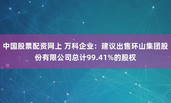 中国股票配资网上 万科企业：建议出售环山集团股份有限公司总计99.41%的股权