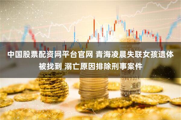 中国股票配资网平台官网 青海凌晨失联女孩遗体被找到 溺亡原因排除刑事案件