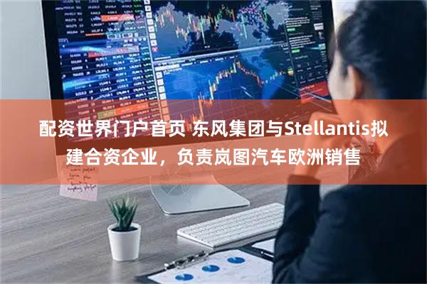 配资世界门户首页 东风集团与Stellantis拟建合资企业，负责岚图汽车欧洲销售