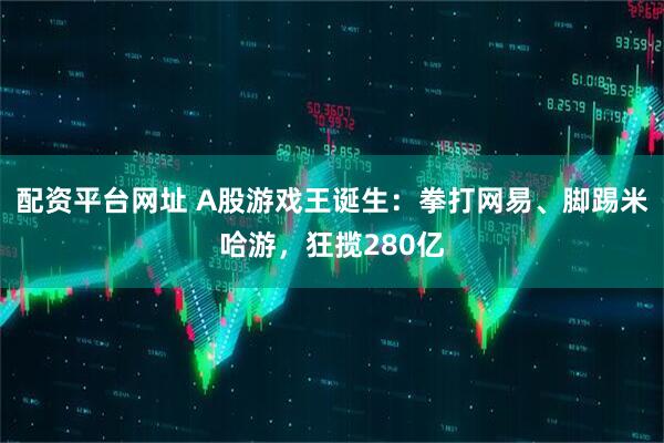配资平台网址 A股游戏王诞生：拳打网易、脚踢米哈游，狂揽280亿