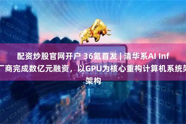 配资炒股官网开户 36氪首发 | 清华系AI Infra厂商完成数亿元融资，以GPU为核心重构计算机系统架构