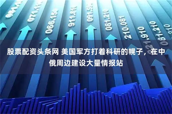 股票配资头条网 美国军方打着科研的幌子，在中俄周边建设大量情报站