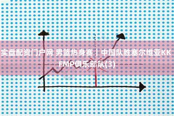 实盘配资门户网 男篮热身赛｜中国队胜塞尔维亚KK FMP俱乐部队(3)
