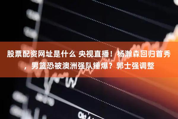 股票配资网址是什么 央视直播！杨瀚森回归首秀，男篮恐被澳洲强队锤爆？郭士强调整