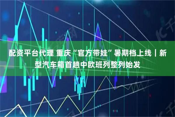 配资平台代理 重庆“官方带娃”暑期档上线｜新型汽车箱首趟中欧班列整列始发