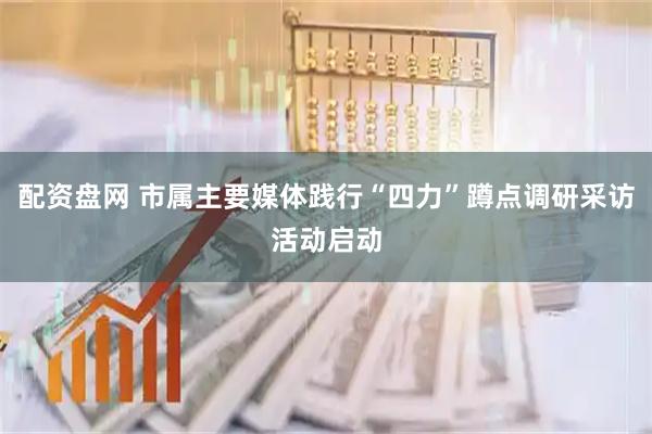 配资盘网 市属主要媒体践行“四力”蹲点调研采访活动启动
