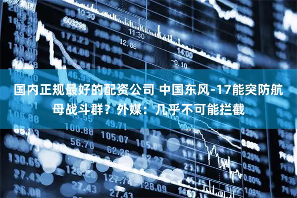 国内正规最好的配资公司 中国东风-17能突防航母战斗群？外媒：几乎不可能拦截