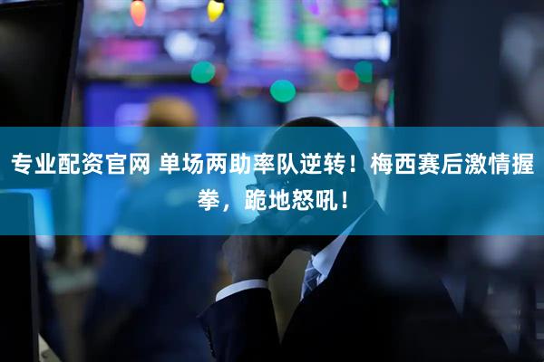 专业配资官网 单场两助率队逆转！梅西赛后激情握拳，跪地怒吼！