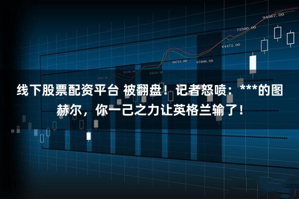 线下股票配资平台 被翻盘！记者怒喷：***的图赫尔，你一己之力让英格兰输了！