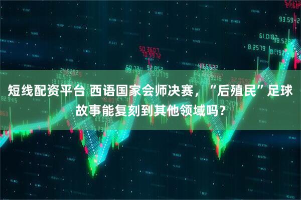 短线配资平台 西语国家会师决赛，“后殖民”足球故事能复刻到其他领域吗？