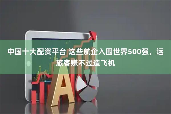 中国十大配资平台 这些航企入围世界500强，运旅客赚不过造飞机