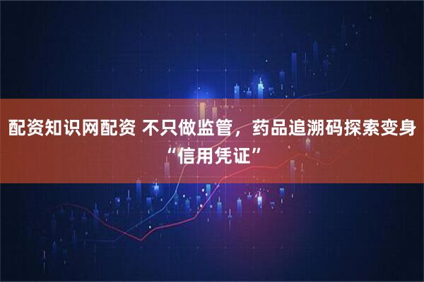 配资知识网配资 不只做监管，药品追溯码探索变身“信用凭证”