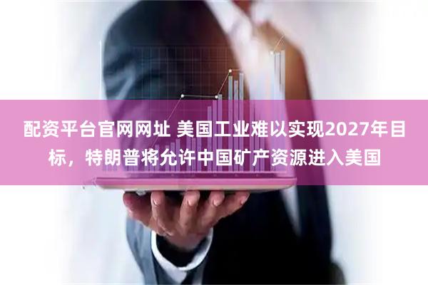 配资平台官网网址 美国工业难以实现2027年目标，特朗普将允许中国矿产资源进入美国