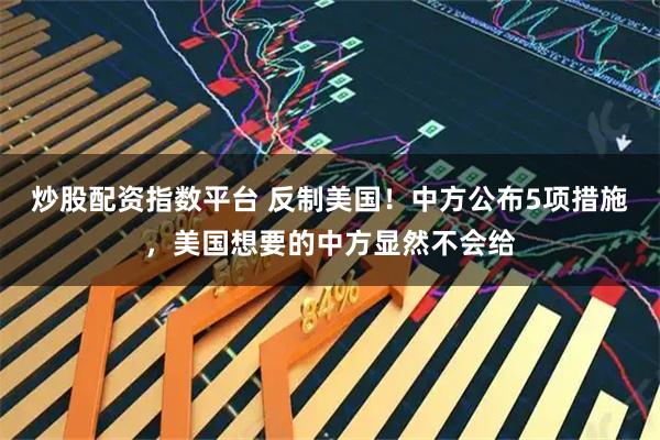 炒股配资指数平台 反制美国！中方公布5项措施，美国想要的中方显然不会给