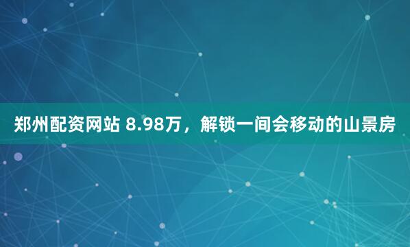 郑州配资网站 8.98万，解锁一间会移动的山景房