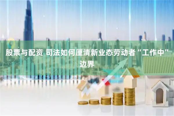 股票与配资 司法如何厘清新业态劳动者“工作中”边界