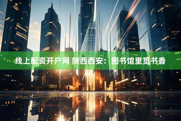 线上配资开户网 陕西西安：图书馆里觅书香